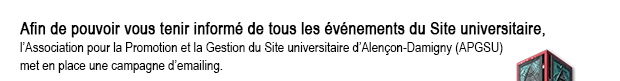 Enfin de pouvoir vous tenir informer de tous les événements du Site universitaire, l’Association pour la Promotion et la Gestion du Site universitaire d’Alençon-Damigny (APGSU) met en place une campagne d’emailing.